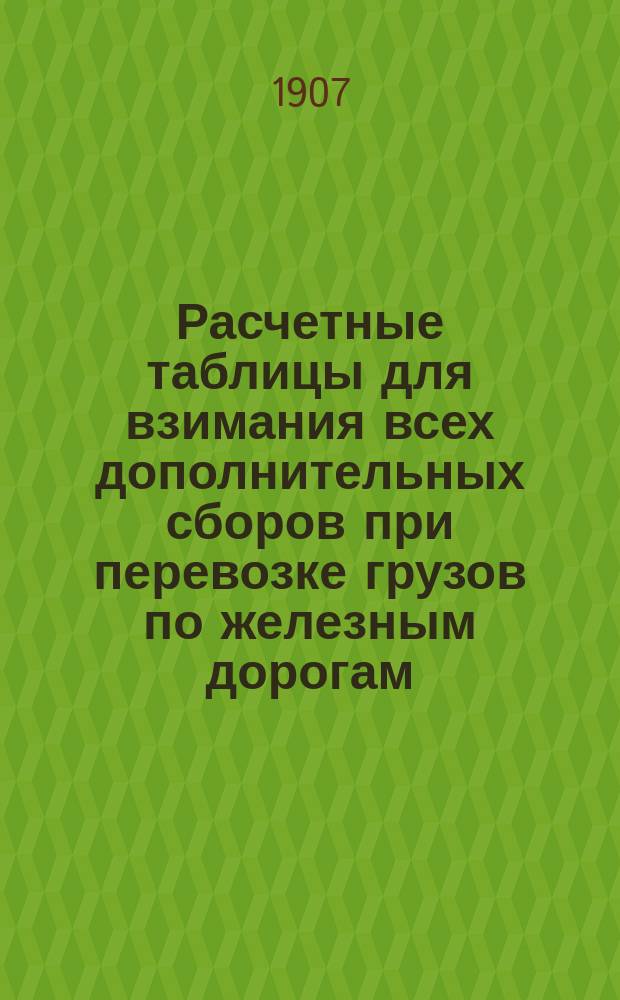 Расчетные таблицы для взимания всех дополнительных сборов при перевозке грузов по железным дорогам, а также при выдаче ссуд под грузы : (Важное пособие таксировщикам)
