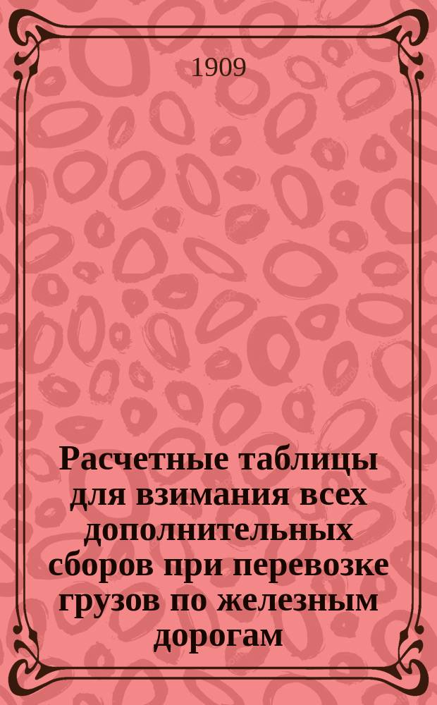 Расчетные таблицы для взимания всех дополнительных сборов при перевозке грузов по железным дорогам, а также при выдаче ссуд под грузы : (Важное пособие таксировщикам)
