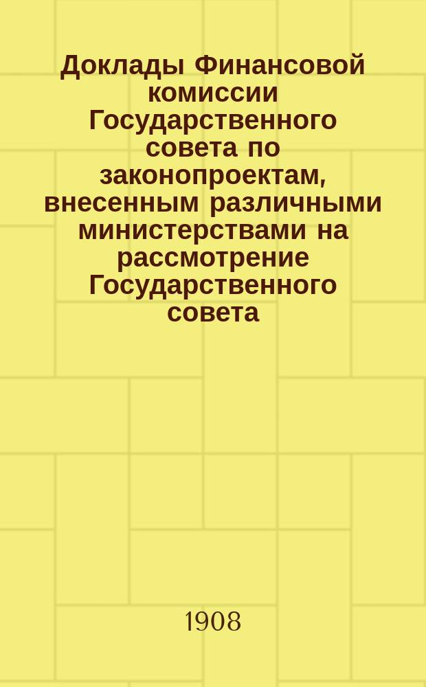 [Доклады Финансовой комиссии Государственного совета по законопроектам, внесенным различными министерствами на рассмотрение Государственного совета... [Сессии 1907-1908 гг.