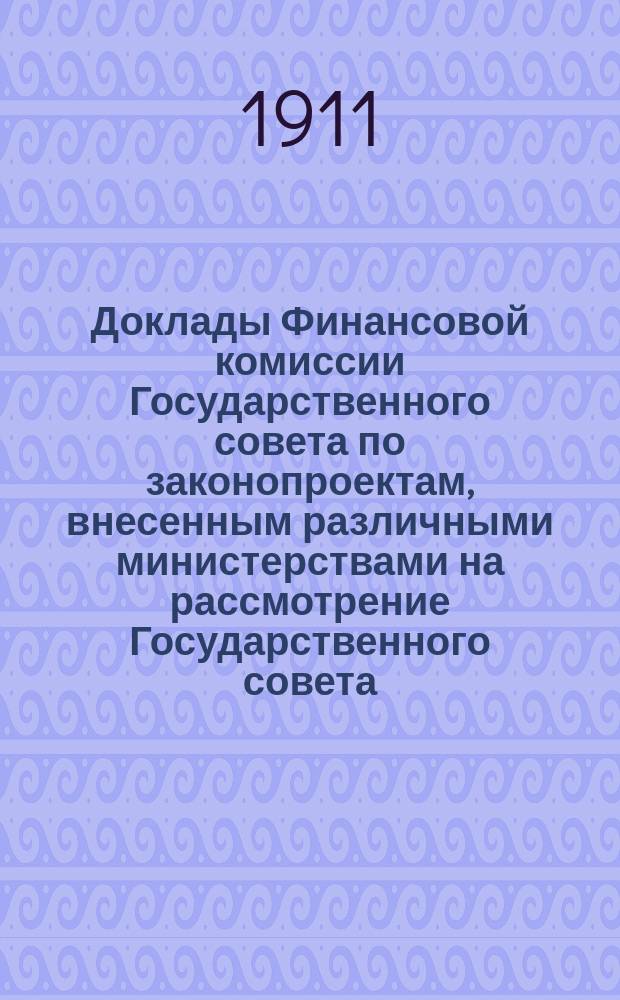 [Доклады Финансовой комиссии Государственного совета по законопроектам, внесенным различными министерствами на рассмотрение Государственного совета... [Сессии 1910-1911 гг.