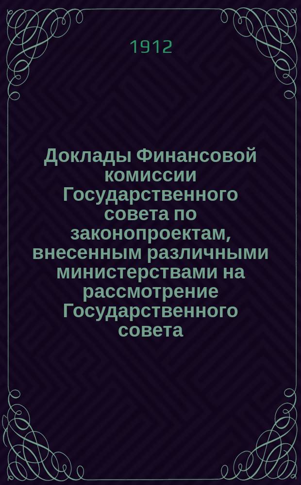 [Доклады Финансовой комиссии Государственного совета по законопроектам, внесенным различными министерствами на рассмотрение Государственного совета... [Сессии 1911-1912 гг.
