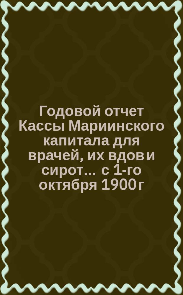 Годовой отчет Кассы Мариинского капитала для врачей, их вдов и сирот... ... с 1-го октября 1900 г. по 1-е октября 1901 г.