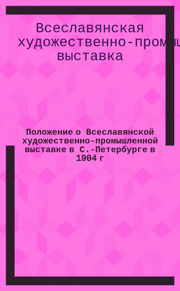 Положение о Всеславянской художественно-промышленной выставке в С.-Петербурге в 1904 г.; Правила для участников выставки