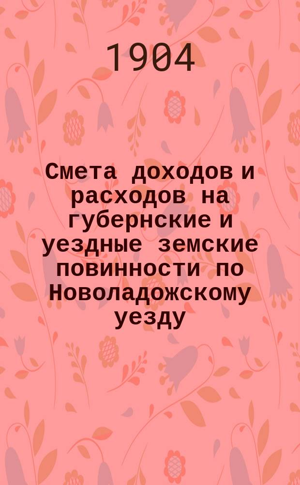 Смета доходов [и] [расходов] на губернские и уездные земские повинности по Новоладожскому уезду ... ... на 1904 год
