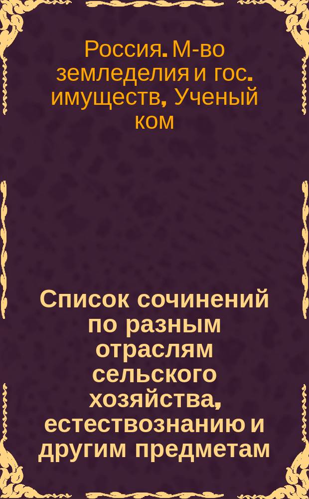 Список сочинений по разным отраслям сельского хозяйства, естествознанию и другим предметам, рекомендованных, одобренных и допущенных Ученым комитетом Министерства земледелия и государственных имуществ для подведомственных Министерству учебных заведений : За время с 17 апр. 1894 г. по 1 янв. 1902 г