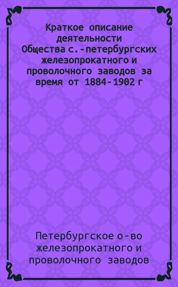 [Краткое описание деятельности Общества с.-петербургских железопрокатного и проволочного заводов за время от 1884-1902 г.]