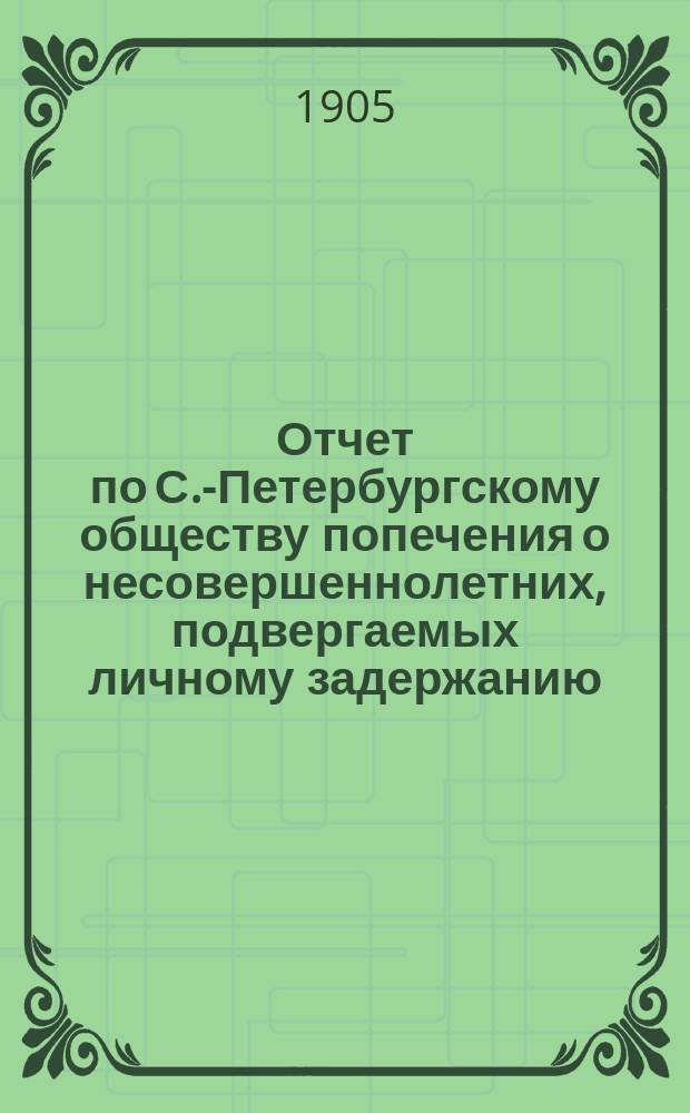 Отчет по С.-Петербургскому обществу попечения о несовершеннолетних, подвергаемых личному задержанию... ... за 1904 г.
