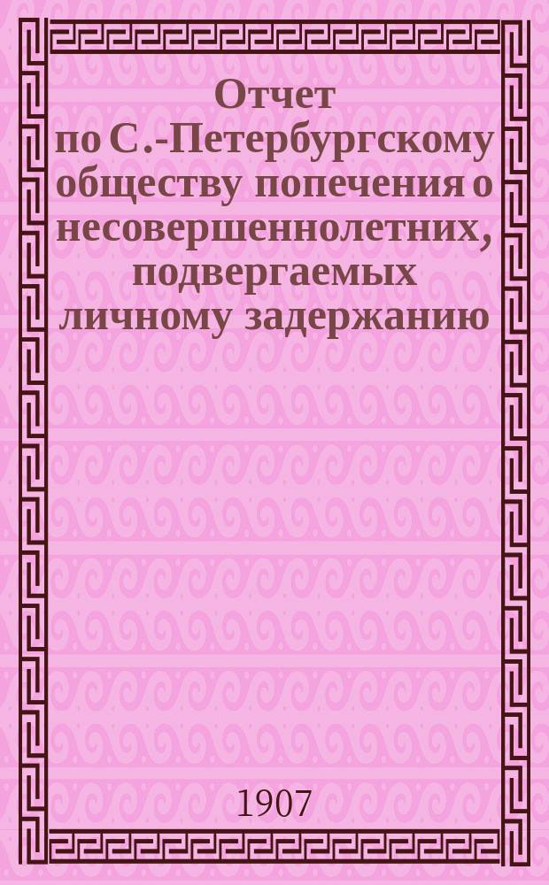 Отчет по С.-Петербургскому обществу попечения о несовершеннолетних, подвергаемых личному задержанию... ... за 1906 г.