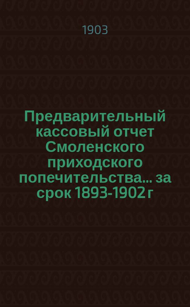 Предварительный кассовый отчет Смоленского приходского попечительства... ... за срок 1893-1902 г.