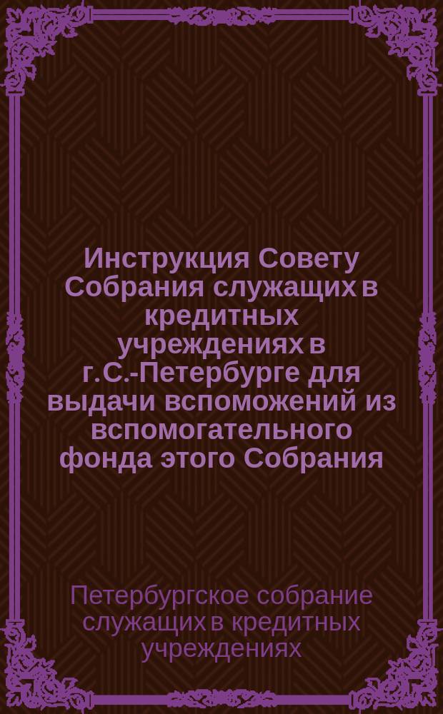 Инструкция Совету Собрания служащих в кредитных учреждениях в г. С.-Петербурге для выдачи вспоможений из вспомогательного фонда этого Собрания