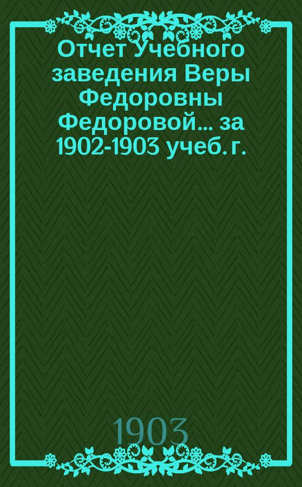 Отчет Учебного заведения Веры Федоровны Федоровой... ... за 1902-1903 учеб. г.
