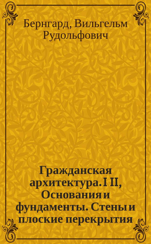 Гражданская архитектура. I II, Основания и фундаменты. Стены и плоские перекрытия : Части зданий : Курс лекций, чит. проф. Ин-та В.Р. Бернгардом : Атлас чертежей