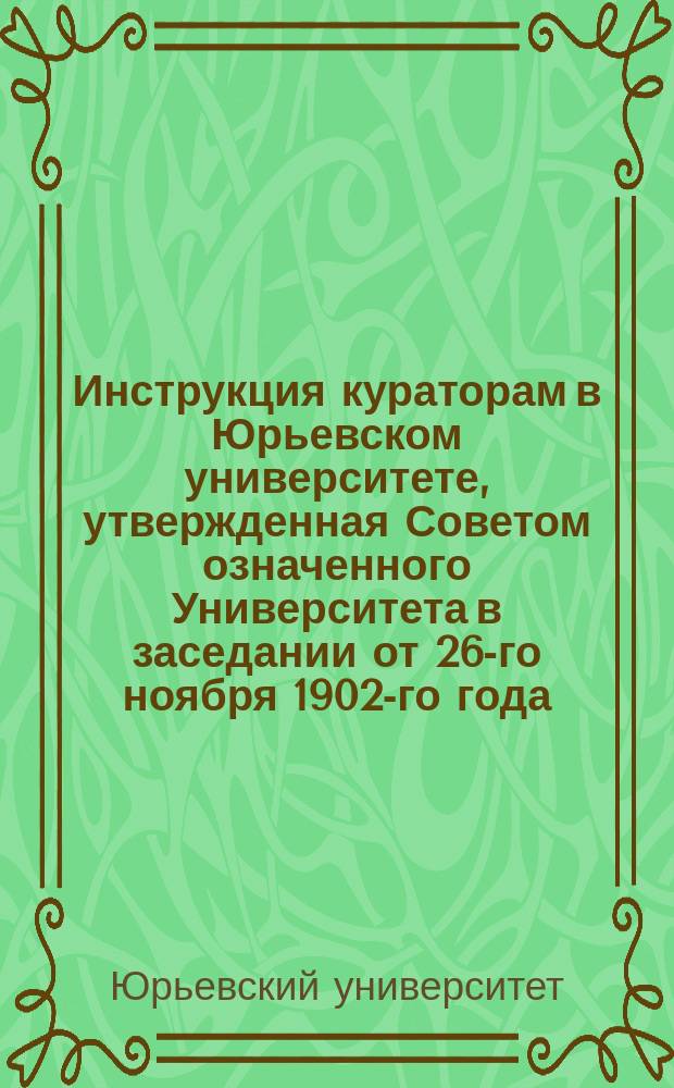 Инструкция кураторам в Юрьевском университете, утвержденная Советом означенного Университета в заседании от 26-го ноября 1902-го года