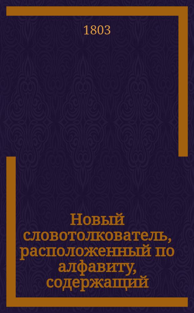 Новый словотолкователь, расположенный по алфавиту, содержащий: разные в российском языке встречающиеся иностранные речения и технические термины .. : Ч. 1-3. Ч. 1 : [От А до И]