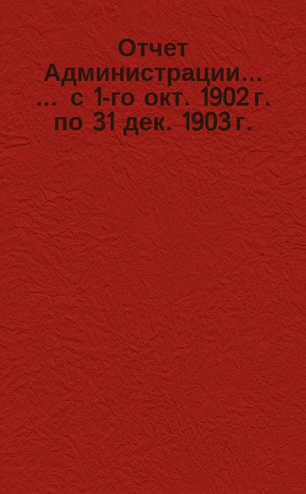 Отчет Администрации ... ... с 1-го окт. 1902 г. по 31 дек. 1903 г.