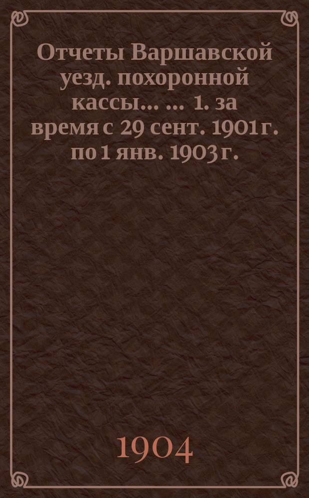 Отчеты Варшавской уезд. похоронной кассы ... ... 1. за время с 29 сент. 1901 г. по 1 янв. 1903 г. : ... I. за время с 29 сент. 1901 г. по 1 янв. 1903 г. ; II. за 1903 г.