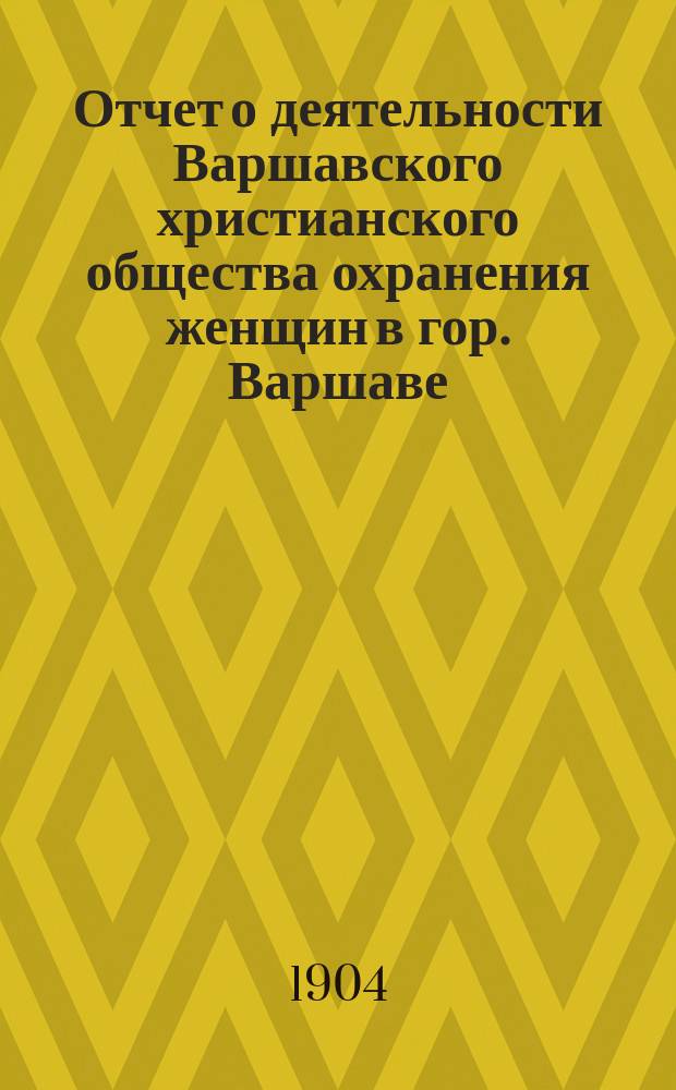 Отчет о деятельности Варшавского христианского общества охранения женщин в гор. Варшаве... ... в 1904 году