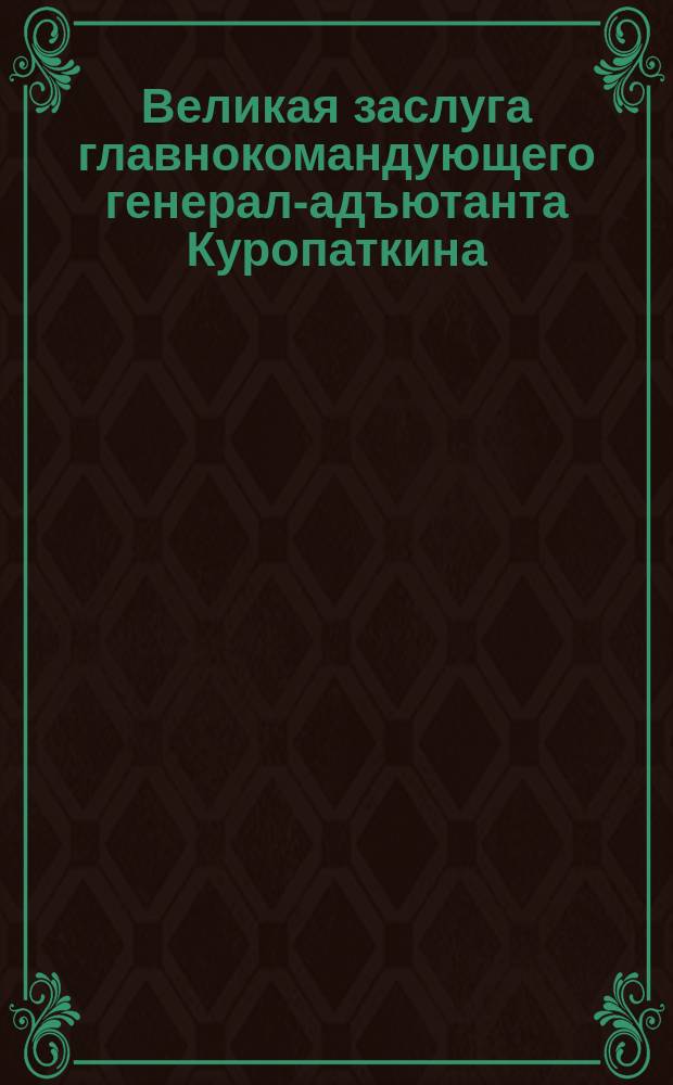 Великая заслуга главнокомандующего генерал-адъютанта Куропаткина