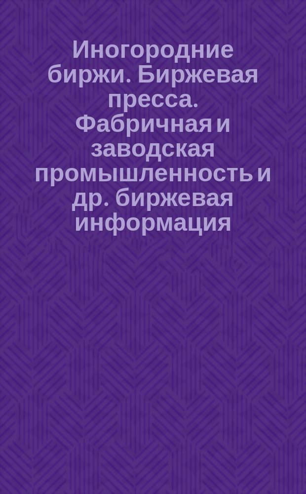 Иногородние биржи. [Биржевая пресса]. Фабричная и заводская промышленность] [и др. биржевая информация