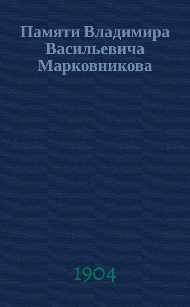 Памяти Владимира Васильевича Марковникова : (Произнесено в общем собрании О-ва 21-го мая 1904 г. пред. хим.-техн. совета Лаборатории О-ва проф. Ив. Ал. Каблуковым)