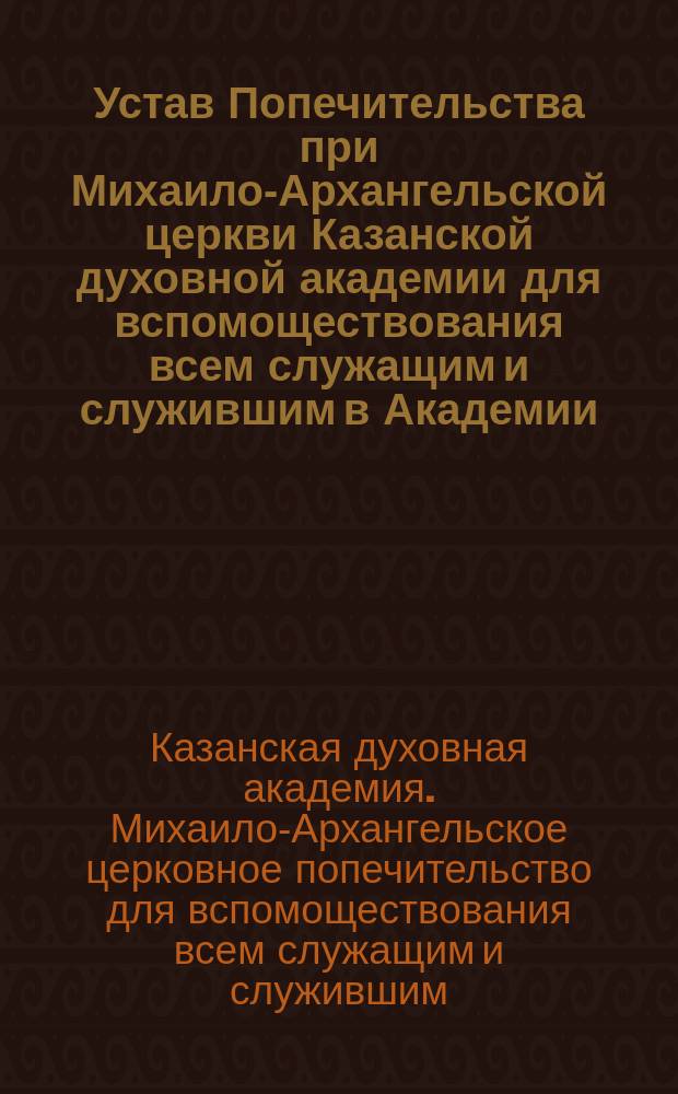Устав Попечительства при Михаило-Архангельской церкви Казанской духовной академии для вспомоществования всем служащим и служившим в Академии : Утв. 15 марта 1904 г.