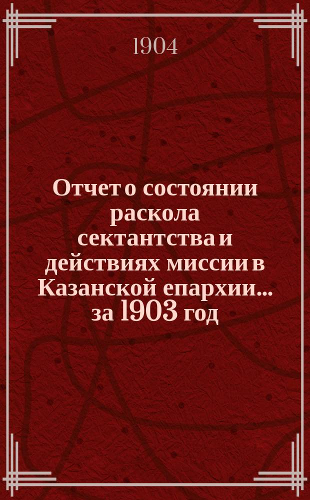 Отчет о состоянии раскола сектантства и действиях миссии в Казанской епархии... ... за 1903 год