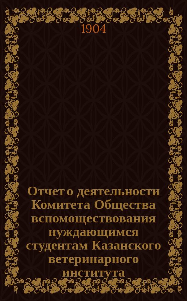 Отчет о деятельности Комитета Общества вспомоществования нуждающимся студентам Казанского ветеринарного института... ... с 1-го сентября 1902 г. по 1-е сентября 1903 г.