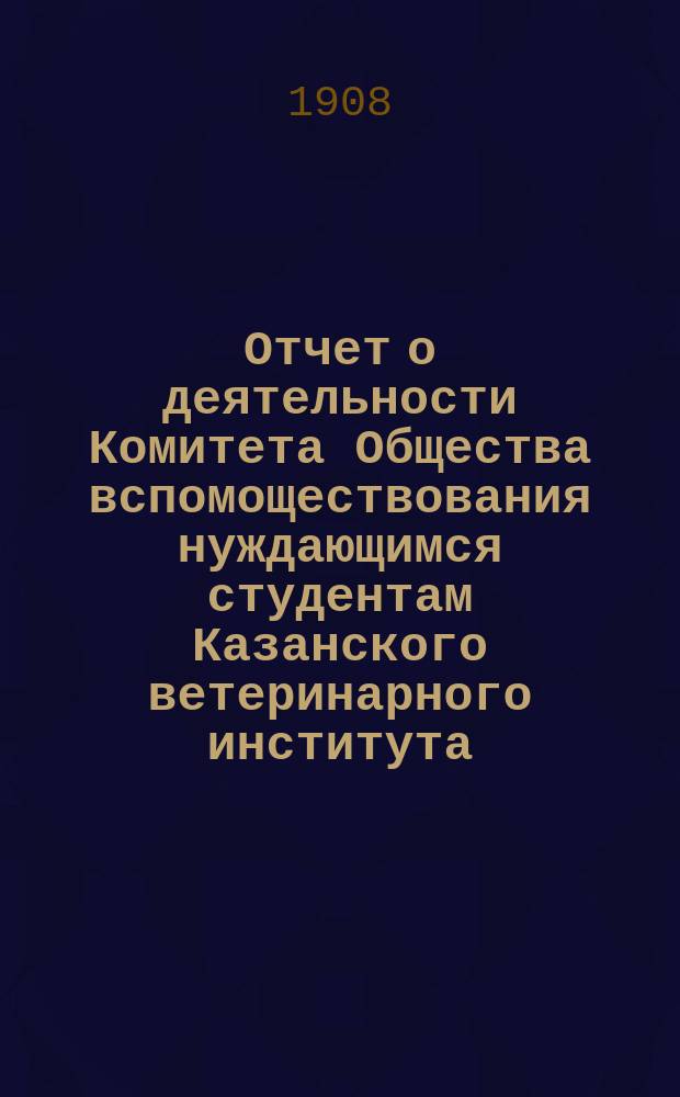 Отчет о деятельности Комитета Общества вспомоществования нуждающимся студентам Казанского ветеринарного института... ... с 1-го сентября 1906 г. по 1-е сент. 1907 г.