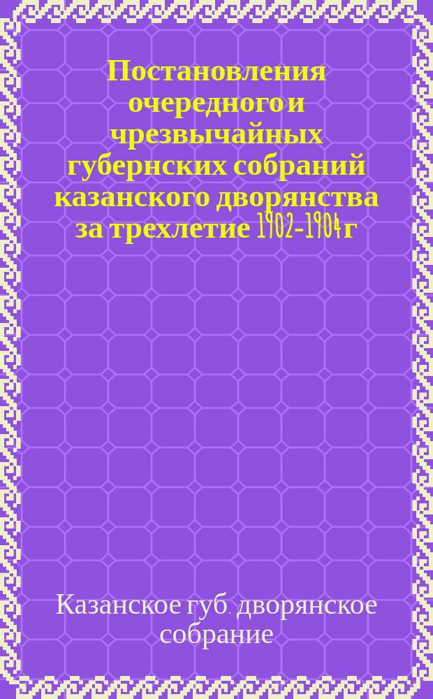 Постановления очередного и чрезвычайных губернских собраний казанского дворянства за трехлетие 1902-1904 г : Со сведениями по исполнению их