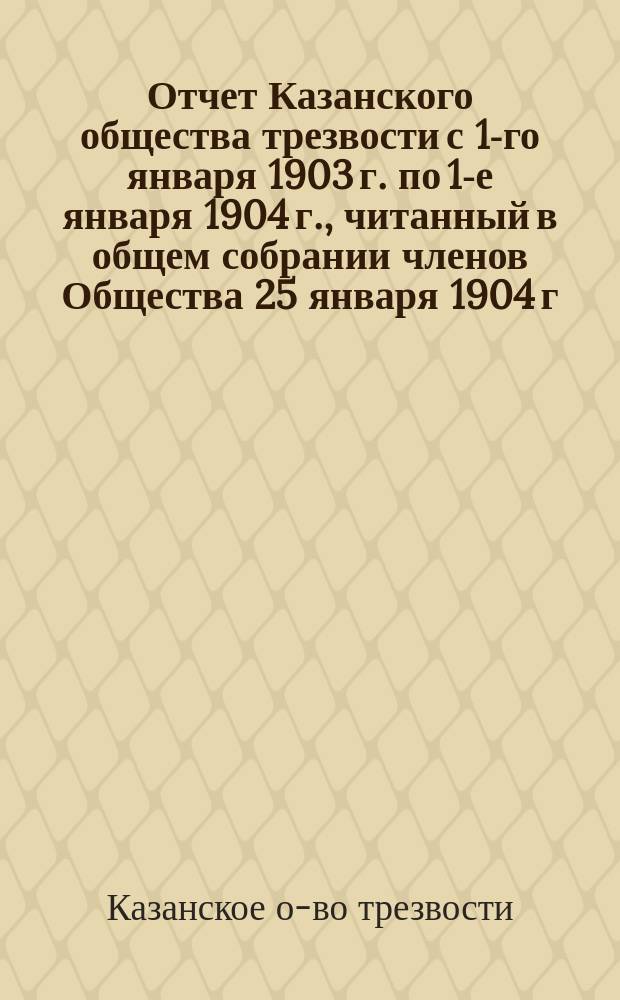 Отчет Казанского общества трезвости с 1-го января 1903 г. по 1-е января 1904 г., читанный в общем собрании членов Общества 25 января 1904 г.