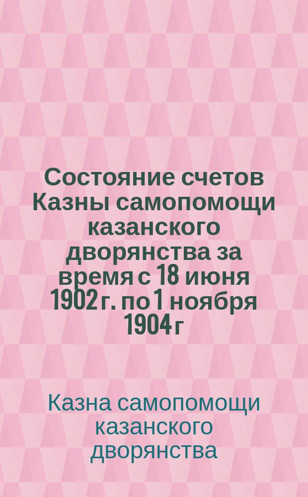 Состояние счетов Казны самопомощи казанского дворянства за время с 18 июня 1902 г. по 1 ноября 1904 г.