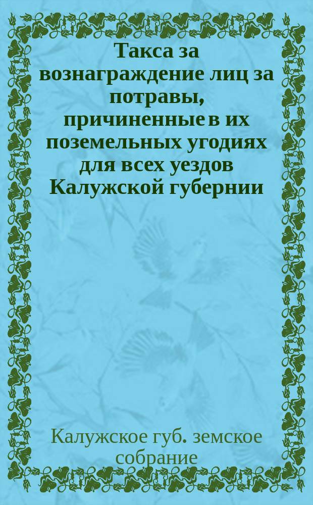 Такса за вознаграждение лиц за потравы, причиненные в их поземельных угодиях для всех уездов Калужской губернии : Установленные XXXIX очередным Калужским губ. земским собранием на 3-летие с 1903 года таксы вознаграждения