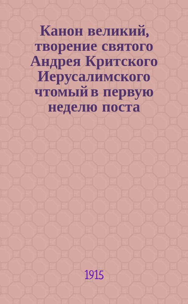 Канон великий, творение святого Андрея Критского Иерусалимского чтомый в первую неделю поста : Слав. текст с рус. пер., прил. библейских повествований, изъясняющих изложенные в Каноне уроки покаяния, объяснение заключающихся в нем наименований местностей, народов и некоторых других и кратким очерком жизни святого отца Канона