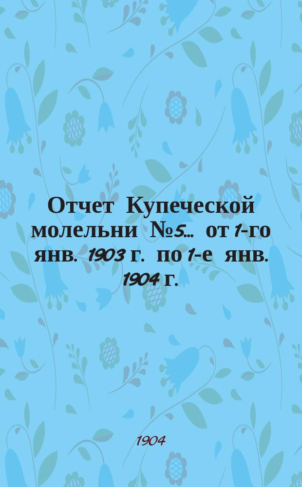 Отчет Купеческой молельни № 5. ... от 1-го янв. 1903 г. по 1-е янв. 1904 г.