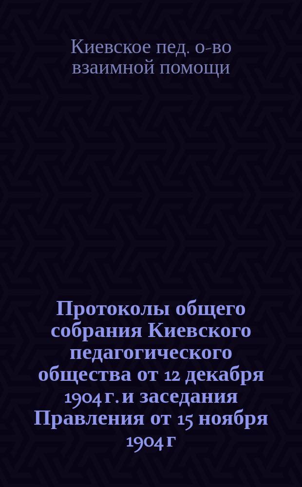 [Протоколы общего собрания Киевского педагогического общества от 12 декабря 1904 г. и заседания Правления от 15 ноября 1904 г.