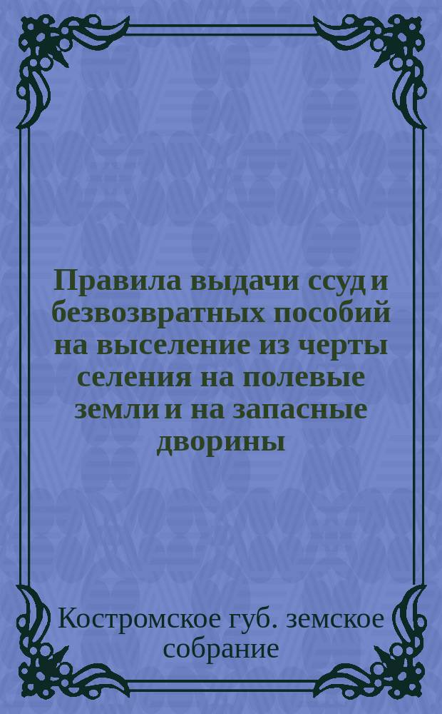 Правила выдачи ссуд и безвозвратных пособий на выселение из черты селения на полевые земли и на запасные дворины : (Утв. постановл. Губ. зем. собр. 14 дек. 1903 г.)