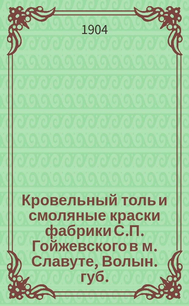 Кровельный толь и смоляные краски фабрики С.П. Гойжевского в м. Славуте, Волын. губ.