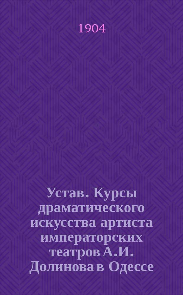 Устав. Курсы драматического искусства артиста императорских театров А.И. Долинова в Одессе : Утв. 1-го июня 1904 г.