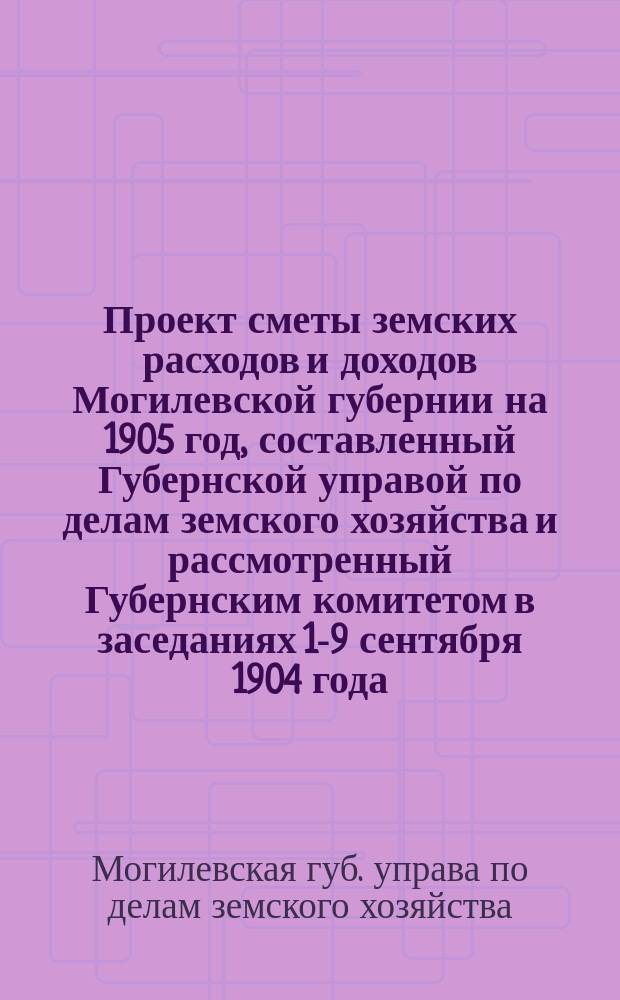 Проект сметы земских расходов и доходов Могилевской губернии на 1905 год, составленный Губернской управой по делам земского хозяйства и рассмотренный Губернским комитетом в заседаниях 1-9 сентября 1904 года