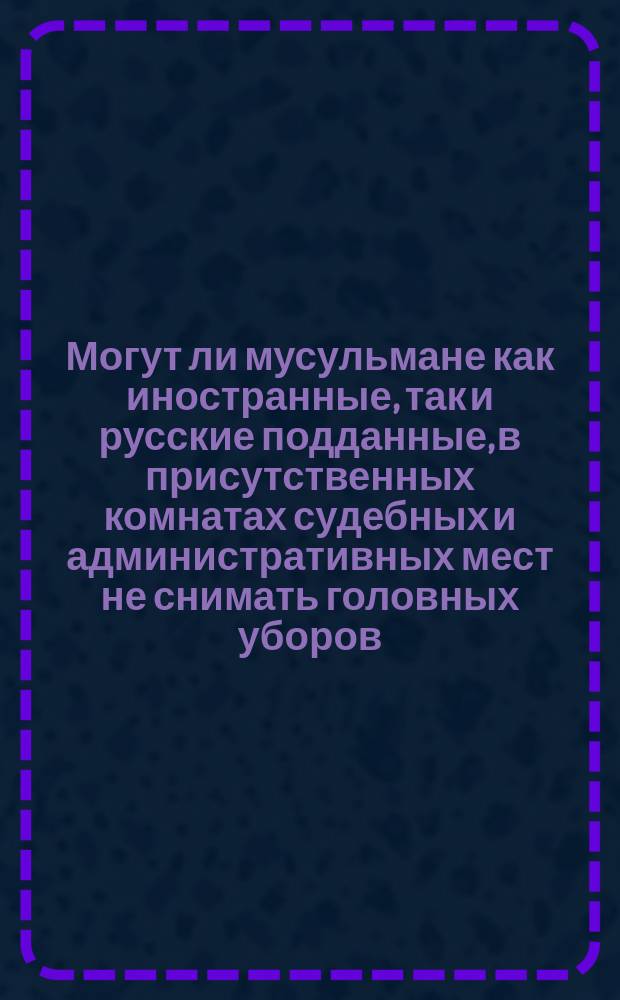 Могут ли мусульмане как иностранные, так и русские подданные, в присутственных комнатах судебных и административных мест не снимать головных уборов