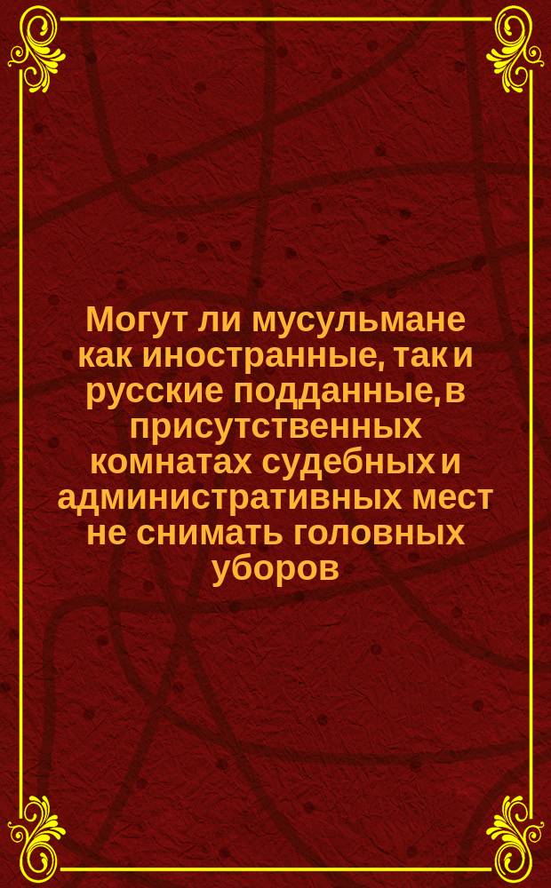 Могут ли мусульмане как иностранные, так и русские подданные, в присутственных комнатах судебных и административных мест не снимать головных уборов