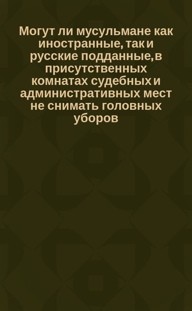 Могут ли мусульмане как иностранные, так и русские подданные, в присутственных комнатах судебных и административных мест не снимать головных уборов