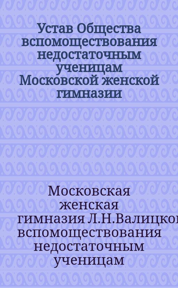 Устав Общества вспомоществования недостаточным ученицам Московской женской гимназии, учрежд. Л.Н. Валицкой : Утв. 5 мая 1904 г.