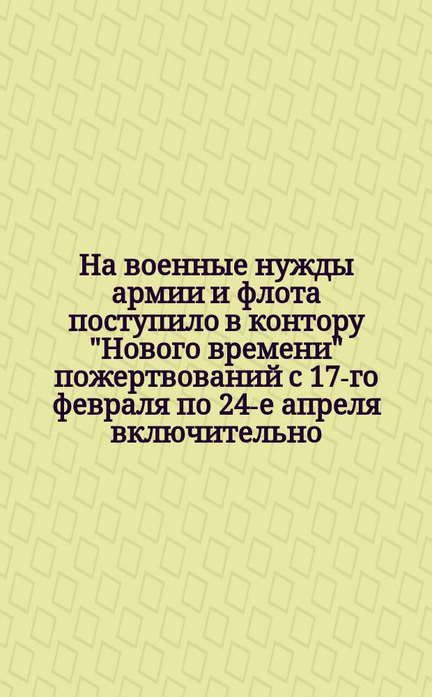 На военные нужды армии и флота поступило в контору "Нового времени" пожертвований с 17-го февраля по 24-е апреля включительно... : Список жертвователей