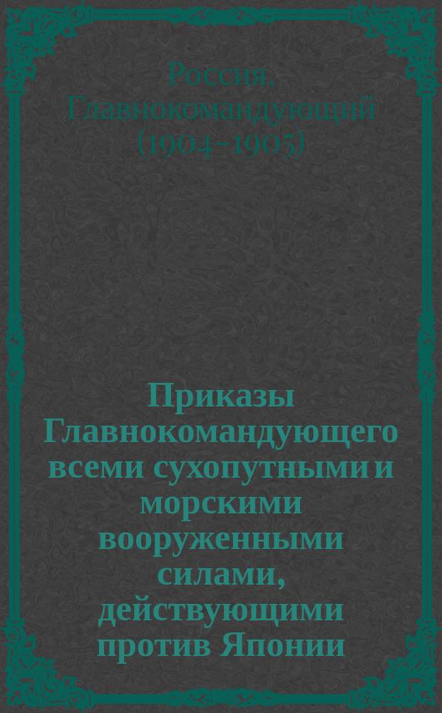 [Приказы Главнокомандующего всеми сухопутными и морскими вооруженными силами, действующими против Японии, за 1904-1906 гг.