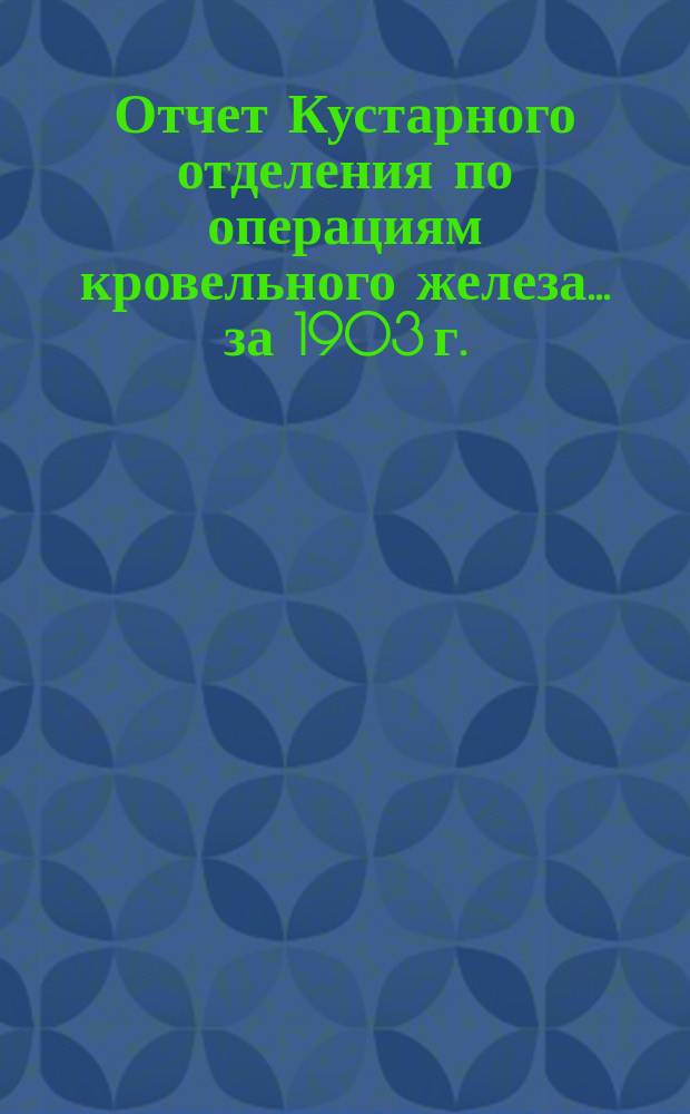 Отчет Кустарного отделения по операциям кровельного железа... ... за 1903 г.