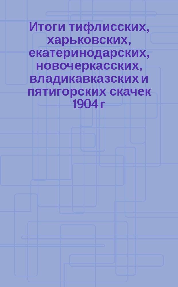 Итоги тифлисских, харьковских, екатеринодарских, новочеркасских, владикавказских и пятигорских скачек 1904 г.