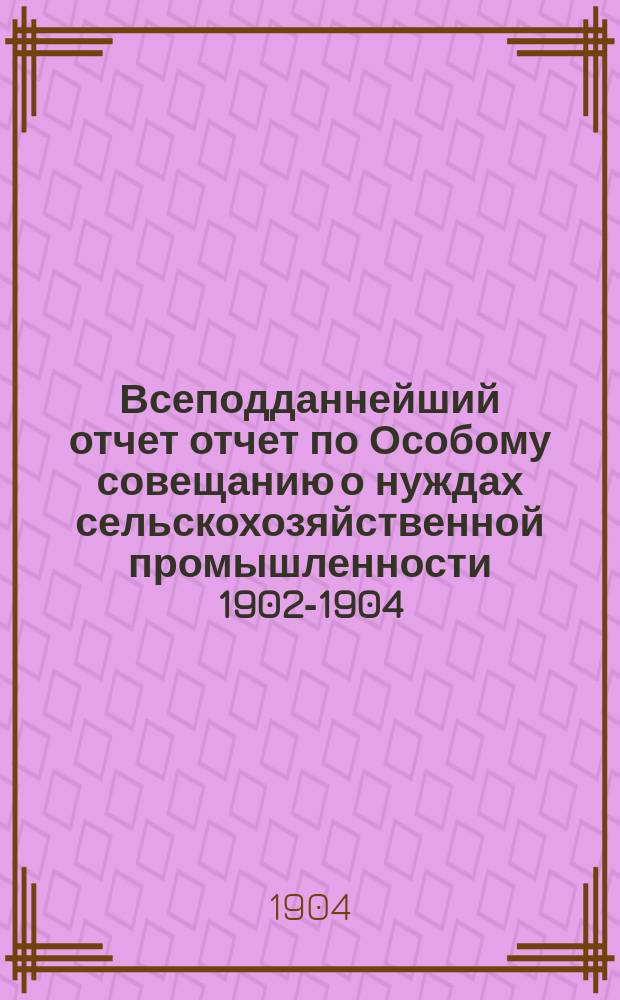 Всеподданнейший отчет отчет по Особому совещанию о нуждах сельскохозяйственной промышленности 1902-1904