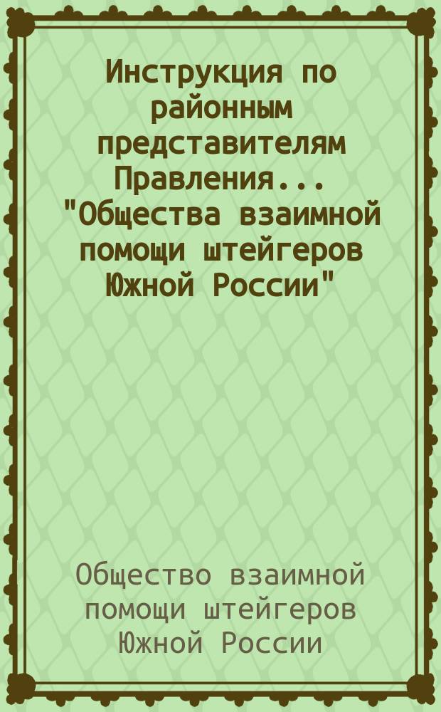 Инструкция по районным представителям Правления... "Общества взаимной помощи штейгеров Южной России" : Сост. на основании постановления XI-го общего собрания, бывшего 30 марта 1904 года