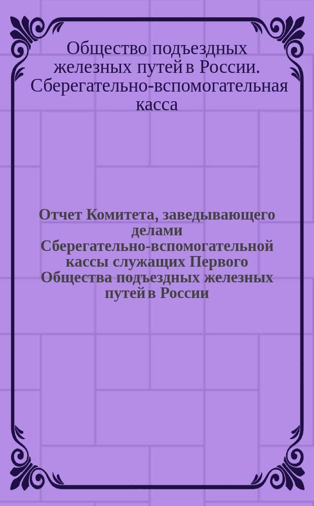 Отчет Комитета, заведывающего делами Сберегательно-вспомогательной кассы служащих Первого Общества подъездных железных путей в России...